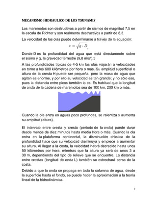 MECANISMO HIDRAULICO DE LOS TSUNAMIS

Los maremotos son destructivos a partir de sismos de magnitud 7,5 en
la escala de Richter y son realmente destructivos a partir de 8,3.
La velocidad de las olas puede determinarse a través de la ecuación:

                                         ,
Donde D es la profundidad del agua que está directamente sobre
el sismo y g, la gravedad terrestre (9,8 m/s²).3
A las profundidades típicas de 4-5 km las olas viajarán a velocidades
en torno a los 600 kilómetros por hora o más. Su amplitud superficial o
altura de la cresta H puede ser pequeña, pero la masa de agua que
agitan es enorme, y por ello su velocidad es tan grande; y no sólo eso,
pues la distancia entre picos también lo es. Es habitual que la longitud
de onda de la cadena de maremotos sea de 100 km, 200 km o más.




Cuando la ola entra en aguas poco profundas, se ralentiza y aumenta
su amplitud (altura).

El intervalo entre cresta y cresta (período de la onda) puede durar
desde menos de diez minutos hasta media hora o más. Cuando la ola
entra en la plataforma continental, la disminución drástica de la
profundidad hace que su velocidad disminuya y empiece a aumentar
su altura. Al llegar a la costa, la velocidad habrá decrecido hasta unos
50 kilómetros por hora, mientras que la altura ya será de unos 3 a
30 m, dependiendo del tipo de relieve que se encuentre. La distancia
entre crestas (longitud de onda L) también se estrechará cerca de la
costa.
Debido a que la onda se propaga en toda la columna de agua, desde
la superficie hasta el fondo, se puede hacer la aproximación a la teoría
lineal de la hidrodinámica.

                                                                       7
 