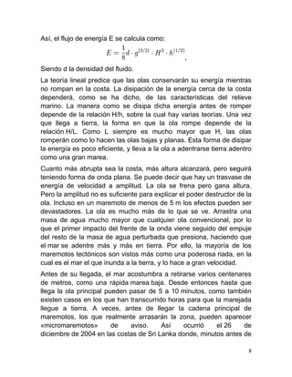 Así, el flujo de energía E se calcula como:

                                                  ,
Siendo d la densidad del fluido.
La teoría lineal predice que las olas conservarán su energía mientras
no rompan en la costa. La disipación de la energía cerca de la costa
dependerá, como se ha dicho, de las características del relieve
marino. La manera como se disipa dicha energía antes de romper
depende de la relación H/h, sobre la cual hay varias teorías. Una vez
que llega a tierra, la forma en que la ola rompe depende de la
relación H/L. Como L siempre es mucho mayor que H, las olas
romperán como lo hacen las olas bajas y planas. Esta forma de disipar
la energía es poco eficiente, y lleva a la ola a adentrarse tierra adentro
como una gran marea.
Cuanto más abrupta sea la costa, más altura alcanzará, pero seguirá
teniendo forma de onda plana. Se puede decir que hay un trasvase de
energía de velocidad a amplitud. La ola se frena pero gana altura.
Pero la amplitud no es suficiente para explicar el poder destructor de la
ola. Incluso en un maremoto de menos de 5 m los efectos pueden ser
devastadores. La ola es mucho más de lo que se ve. Arrastra una
masa de agua mucho mayor que cualquier ola convencional, por lo
que el primer impacto del frente de la onda viene seguido del empuje
del resto de la masa de agua perturbada que presiona, haciendo que
el mar se adentre más y más en tierra. Por ello, la mayoría de los
maremotos tectónicos son vistos más como una poderosa riada, en la
cual es el mar el que inunda a la tierra, y lo hace a gran velocidad.
Antes de su llegada, el mar acostumbra a retirarse varios centenares
de metros, como una rápida marea baja. Desde entonces hasta que
llega la ola principal pueden pasar de 5 a 10 minutos, como también
existen casos en los que han transcurrido horas para que la marejada
llegue a tierra. A veces, antes de llegar la cadena principal de
maremotos, los que realmente arrasarán la zona, pueden aparecer
«micromaremotos»         de   aviso.    Así    ocurrió   el 26    de
diciembre de 2004 en las costas de Sri Lanka donde, minutos antes de

                                                                         8
 
