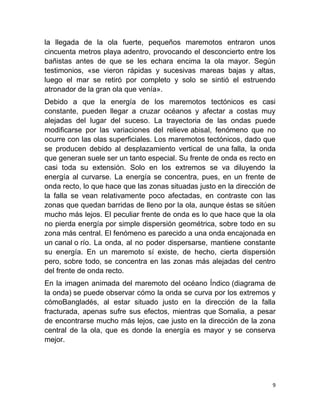 la llegada de la ola fuerte, pequeños maremotos entraron unos
cincuenta metros playa adentro, provocando el desconcierto entre los
bañistas antes de que se les echara encima la ola mayor. Según
testimonios, «se vieron rápidas y sucesivas mareas bajas y altas,
luego el mar se retiró por completo y solo se sintió el estruendo
atronador de la gran ola que venía».
Debido a que la energía de los maremotos tectónicos es casi
constante, pueden llegar a cruzar océanos y afectar a costas muy
alejadas del lugar del suceso. La trayectoria de las ondas puede
modificarse por las variaciones del relieve abisal, fenómeno que no
ocurre con las olas superficiales. Los maremotos tectónicos, dado que
se producen debido al desplazamiento vertical de una falla, la onda
que generan suele ser un tanto especial. Su frente de onda es recto en
casi toda su extensión. Solo en los extremos se va diluyendo la
energía al curvarse. La energía se concentra, pues, en un frente de
onda recto, lo que hace que las zonas situadas justo en la dirección de
la falla se vean relativamente poco afectadas, en contraste con las
zonas que quedan barridas de lleno por la ola, aunque éstas se sitúen
mucho más lejos. El peculiar frente de onda es lo que hace que la ola
no pierda energía por simple dispersión geométrica, sobre todo en su
zona más central. El fenómeno es parecido a una onda encajonada en
un canal o río. La onda, al no poder dispersarse, mantiene constante
su energía. En un maremoto sí existe, de hecho, cierta dispersión
pero, sobre todo, se concentra en las zonas más alejadas del centro
del frente de onda recto.
En la imagen animada del maremoto del océano Índico (diagrama de
la onda) se puede observar cómo la onda se curva por los extremos y
cómoBangladés, al estar situado justo en la dirección de la falla
fracturada, apenas sufre sus efectos, mientras que Somalia, a pesar
de encontrarse mucho más lejos, cae justo en la dirección de la zona
central de la ola, que es donde la energía es mayor y se conserva
mejor.




                                                                      9
 