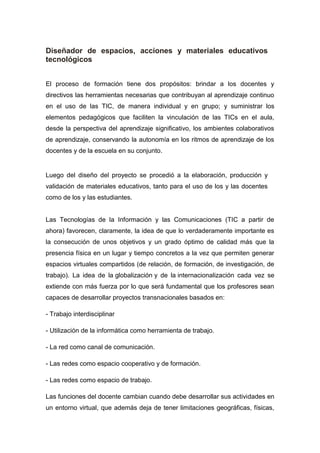 Diseñador de espacios, acciones y materiales educativos
tecnológicos
El proceso de formación tiene dos propósitos: brindar a los docentes y
directivos las herramientas necesarias que contribuyan al aprendizaje continuo
en el uso de las TIC, de manera individual y en grupo; y suministrar los
elementos pedagógicos que faciliten la vinculación de las TICs en el aula,
desde la perspectiva del aprendizaje significativo, los ambientes colaborativos
de aprendizaje, conservando la autonomía en los ritmos de aprendizaje de los
docentes y de la escuela en su conjunto.
Luego del diseño del proyecto se procedió a la elaboración, producción y
validación de materiales educativos, tanto para el uso de los y las docentes
como de los y las estudiantes.
Las Tecnologías de la Información y las Comunicaciones (TIC a partir de
ahora) favorecen, claramente, la idea de que lo verdaderamente importante es
la consecución de unos objetivos y un grado óptimo de calidad más que la
presencia física en un lugar y tiempo concretos a la vez que permiten generar
espacios virtuales compartidos (de relación, de formación, de investigación, de
trabajo). La idea de la globalización y de la internacionalización cada vez se
extiende con más fuerza por lo que será fundamental que los profesores sean
capaces de desarrollar proyectos transnacionales basados en:
- Trabajo interdisciplinar
- Utilización de la informática como herramienta de trabajo.
- La red como canal de comunicación.
- Las redes como espacio cooperativo y de formación.
- Las redes como espacio de trabajo.
Las funciones del docente cambian cuando debe desarrollar sus actividades en
un entorno virtual, que además deja de tener limitaciones geográficas, físicas,
 