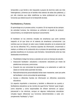temporales y que tiende a dar respuesta a grupos de alumnos cada vez más
heterogéneos y diversos (en el sentido más extenso de estas dos palabras), y
por ello creemos que debe redefinirse su tarea profesional así como las
funciones que deberá asumir en el desarrollo de ésta.
Facilitadores y Tutores.
El aprendizaje es un proceso activo, no pasivo. En la mayoría de los campos
de actividad humana, los individuos se enfrentan al desafío de producir
conocimiento y no simplemente reproducir conocimiento
El facilitador en los entornos virtuales de enseñanza que sufre cambios
respecto al rol que toma en el sistema de enseñanza convencional. Los
cambios que se incluyen en este nuevo modelo educativo es la presencia del
uso de las diferentes TIC y diversos soportes de información, encaminado a
realizar un énfasis en la conducción de un proceso de aprendizaje que aportan
grandes beneficios en el proceso auto formativo. Generalmente entre las más
destacadas encontramos:
 Flexibilidad al elegir los temas a estudiar así como en tiempos de estudio.
 Interacción facilitador– estudiante o estudiante- estudiante por medio de
plataformas síncronas y asíncronas.
 Creación de una comunidad de aprendizaje y no solamente un salón de
clases en donde todos aprenden de todos.
 Retroalimentaciones personalizadas tantas sean necesarias, sean por parte
del facilitador o de la comunidad de aprendizaje.
 Acceso a diferentes fuentes de información en diferentes escenarios
educativos.
Un aspecto importante a mencionar y también a diferenciar es cuando a
facilitadores educativos se les nombra de igual forma "tutores" pues fungen
como docentes y como responsables de ofrecer asimismo un apoyo
psicosocial a los alumnos, aunque en algunas instituciones educativas
virtuales logran diferenciar sus funciones denominándolos a cada uno
simplemente "facilitador" y "tutor".
 