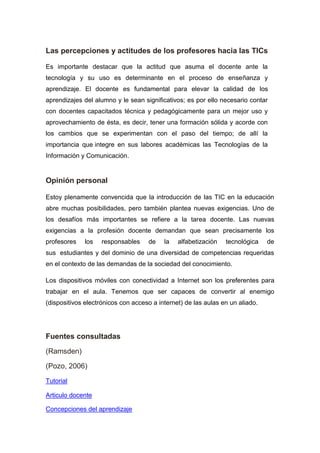 Las percepciones y actitudes de los profesores hacia las TICs
Es importante destacar que la actitud que asuma el docente ante la
tecnología y su uso es determinante en el proceso de enseñanza y
aprendizaje. El docente es fundamental para elevar la calidad de los
aprendizajes del alumno y le sean significativos; es por ello necesario contar
con docentes capacitados técnica y pedagógicamente para un mejor uso y
aprovechamiento de ésta, es decir, tener una formación sólida y acorde con
los cambios que se experimentan con el paso del tiempo; de allí la
importancia que integre en sus labores académicas las Tecnologías de la
Información y Comunicación.
Opinión personal
Estoy plenamente convencida que la introducción de las TIC en la educación
abre muchas posibilidades, pero también plantea nuevas exigencias. Uno de
los desafíos más importantes se refiere a la tarea docente. Las nuevas
exigencias a la profesión docente demandan que sean precisamente los
profesores los responsables de la alfabetización tecnológica de
sus estudiantes y del dominio de una diversidad de competencias requeridas
en el contexto de las demandas de la sociedad del conocimiento.
Los dispositivos móviles con conectividad a Internet son los preferentes para
trabajar en el aula. Tenemos que ser capaces de convertir al enemigo
(dispositivos electrónicos con acceso a internet) de las aulas en un aliado.
Fuentes consultadas
(Ramsden)
(Pozo, 2006)
Tutorial
Articulo docente
Concepciones del aprendizaje
 