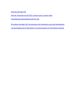 Docente del siglo XXI
Artículo: formación en las TICs- nuevos usos y nuevos roles
Competencias del profesional de hoy día
El profesor del siglo XXI: de transmisor de contenidos a guía del ciberespacio
Las tecnologías de la información y la comunicación en la formación docente
 