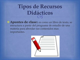 
Apuntes de clase: es como un libro de texto, se
estructura a partir del programa de estudio de una
materia para abordar sus contenidos mas
importantes.
Tipos de Recursos
Didácticos
 
