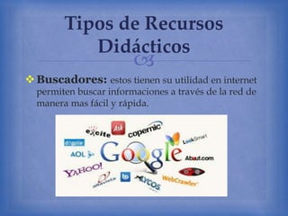
Buscadores: estos tienen su utilidad en internet
permiten buscar informaciones a través de la red de
manera mas fácil y rápida.
Tipos de Recursos
Didácticos
 