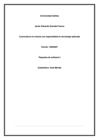 Universidad Galileo




               Javier Eduardo Estrada Franco




Licenciatura en música con especialidad en tecnología aplicada




                      Carnet: 12003847




                   Paquetes de software I




                   Catedrático: Áxel Mérida
 