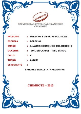 FACULTAD : DERECHO Y CIENCIAS POLITICAS
ESCUELA : DERECHO
CURSO : ANÁLISIS ECONÓMICO DEL DERECHO
DOCENTE : WALTER CARLOS TINEO ESPEJO
CICLO : VI
TURNO : A (DÍA)
ESTUDIANTE :
- SANCHEZ ZAVALETA MARGERITHE
CHIMBOTE – 2015
 