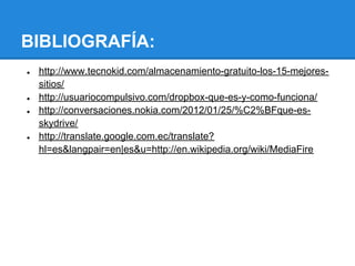 BIBLIOGRAFÍA:
●   http://www.tecnokid.com/almacenamiento-gratuito-los-15-mejores-
    sitios/
●   http://usuariocompulsivo.com/dropbox-que-es-y-como-funciona/
●   http://conversaciones.nokia.com/2012/01/25/%C2%BFque-es-
    skydrive/
●   http://translate.google.com.ec/translate?
    hl=es&langpair=en|es&u=http://en.wikipedia.org/wiki/MediaFire
 