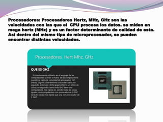 Procesadores: Procesadores Hertz, MHz, GHz son las
velocidades con las que el CPU procesa los datos. se miden en
mega hertz (MHz) y es un factor determinante de calidad de esta.
Así dentro del mismo tipo de microprocesador, se pueden
encontrar distintas velocidades.
 