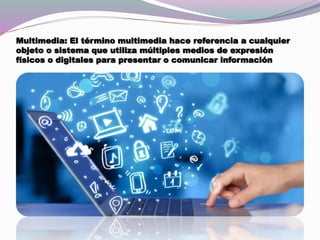 Multimedia: El término multimedia hace referencia a cualquier
objeto o sistema que utiliza múltiples medios de expresión
físicos o digitales para presentar o comunicar información
 