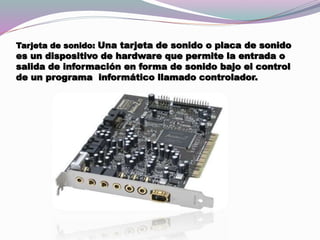 Tarjeta de sonido: Una tarjeta de sonido o placa de sonido
es un dispositivo de hardware que permite la entrada o
salida de información en forma de sonido bajo el control
de un programa informático llamado controlador.
 