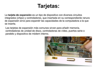 Tarjetas:
La tarjeta de expansión es un tipo de dispositivo con diversos circuitos
integrados (chips) y controladores, que insertada en su correspondiente ranura
de expansión sirve para expandir las capacidades de la computadora a la que
se inserta.
Las tarjetas de expansión más comunes sirven para añadir memoria,
controladoras de unidad de disco, controladoras de vídeo, puertos serie o
paralelo y dispositivo de módem interno.
 