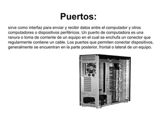 Puertos:
sirve como interfaz para enviar y recibir datos entre el computador y otros
computadores o dispositivos periféricos. Un puerto de computadora es una
ranura o toma de corriente de un equipo en el cual se enchufa un conector que
regularmente contiene un cable. Los puertos que permiten conectar dispositivos,
generalmente se encuentran en la parte posterior, frontal o lateral de un equipo.
 
