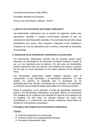 Universidad Abierta para Adulto (UAPA)
Tecnología Aplicada a la Educación
Doris Luz de León Rosario, matrícula: 16-9211
1. ¿Qué son las herramientas para trabajo colaborativo?
Las herramientas colaborativas son el conjunto de programas usados para
intercambiar, socializar o construir conocimientos, utilizando la web, sin
necesidad de estar físicamente presentes. El uso de estas herramientas incluye
posibilidades para buscar, crear, compartir e interactuar on-line, facilitando y
ampliando aún más las alternativas para el diseño y desarrollo de actividades
de aprendizaje.
2. Importancia de las herramientas colaborativas en la educación.
Las herramientas colaborativas permiten que los docentes puedan seguir
el proceso de aprendizaje de los educandos, brindando asistencia situada, lo
que es muy importante para los alumnos. Por otra parte, las herramientas
pueden proponerse como una solución a los problemas de espacio y recursos
con los que es común encontrarse en las clases prácticas de las diferentes
áreas.
Las herramientas colaborativas pueden fortalecer aspectos como el
razonamiento, el auto aprendizaje y el aprendizaje colaborativo. En este
sentido, los entornos de desarrollo para el aprendizaje de los
estudiantes serán más eficaces, permitiendo que se provean a los educandos
un ambiente que les facilite las tareas relacionadas con el proceso educativo.
Desde la perspectiva de los docentes, a través del aprendizaje colaborativo
guiado y con herramientas colaborativas, es posible obtener un conocimiento
más detallado de los problemas que presentan los alumnos en la resolución de
un problema. De esta forma, los alumnos obtienen una ayuda más
personalizada y un conocimiento más profundo, empleando menos tiempo en
asimilar los inconvenientes presentados.
3. Ventajas y desventajas de las herramientas colaborativas.
Ventajas:
 Propicia la generación de conocimiento.
 Favorece a partir de la responsabilidad individual.
 Promueve el pensamiento crítico.
 