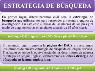 En primer lugar, determinaremos cuál será la estrategia de
búsqueda que utilizaremos para responder a nuestra pregunta de
investigación. En este caso (Causas de las úlceras de los pies y el
modo de diagnosticarlas en ancianos a partir de 65 años) será:
ESTRATEGIA DE BÚSQUEDA
(etiología OR diagnóstico) AND úlcera pie AND anciano
(etiology OR diagnosis) AND foot ulcer AND aged
En segundo lugar, iremos a la página del DeCS y buscaremos
los términos de nuestra estrategia de búsqueda en lengua hispana.
Tras haber obtenido la equivalencia de los descriptores de nuestra
estrategia en lengua inglesa, elaboraremos nuestra estrategia de
búsqueda en lengua anglosajona:
 