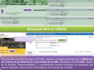Para acceder a la base de datos CINAHL, iremos a la página principal de la Biblioteca
de Centros de la Salud de la Universidad de Sevilla, clicaremos en CINAHL, dentro
de la pestaña “Imprescindibles”, y escribiremos nuestra estrategia de búsqueda que
hemos obtenido a través de los Descriptores en Ciencias de la Salud.
Búsqueda libre en CINAHL
 