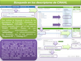 Búsqueda en los descriptores de CINAHL
Para realizar la búsqueda a través de los
descriptores de CINAHL, clicaremos en
“Descriptores CINAHL”, y metemos
nuestro concepto clave, que en este caso es
“FOOT ULCER”. Dentro de este
concepto, seleccionaremos los
“subheadings” -o subencabezamientos,
que deseamos, que en este ejercicio es
“Diagnosis/DI” y “Etiology/ET”.
A continuación, hacemos otra búsqueda con
la palabra “Aged” y, seleccionando el
operador booleano AND, clicamos en
“Bases de datos de investigación”. Vemos
que, tras esta estrategia de búsqueda hemos
encontrado sólo 45 documentos (n=45). Sin
embargo, como se nos exige que la
búsqueda date a partir del año 2010,
limitamos los resultados.
 