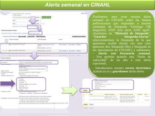 Alerta semanal en CINAHL
Finalmente, para crear nuestra alerta
semanal en CINAHL sobre las futuras
publicaciones que respondan a nuestra
estrategia de búsqueda “(etiology OR
diagnosis) AND foot ulcer AND aged”,
clicaremos en “Historial de búsqueda”,
“Guardar búsqueda/Alertas”,
seleccionaremos la búsqueda de la que
queremos recibir alertas (en este caso
aparecen dos, búsqueda libre y búsqueda en
los descriptores de CINAHL) y señalamos:
- Alerta con frecuencia semanal;
- Nos permite ponerle una “fecha de
caducidad” de un año a esta alerta
(opcional).
- Introducimos nuestro correo electrónico
@alum.us.es y guardamos dicha alerta.
 