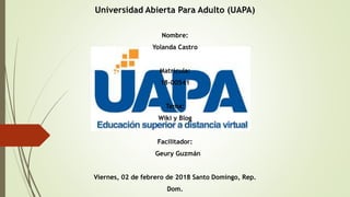 Universidad Abierta Para Adulto (UAPA)
Nombre:
Yolanda Castro
Matricula:
18-00541
Tema:
Wiki y Blog
Facilitador:
Geury Guzmán
Viernes, 02 de febrero de 2018 Santo Domingo, Rep.
Dom.
 
