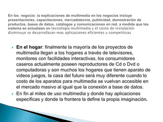  En el hogar: finalmente la mayoría de los proyectos de
multimedia llegan a los hogares a través de televisores,
monitores con facilidades interactivas, los consumidores
caseros actualmente poseen reproductores de Cd o Dvd o
computadoras y son muchos los hogares que tienen aparato de
videos juegos, la casa del futuro será muy diferente cuando lo
costo de los aparatos para multimedia se vuelvan accesible en
el mercado masivo al igual que la conexión a base de datos.
 En fin al miles de uso multimedia y donde hay aplicaciones
especificas y donde la frontera la define la propia imaginación.
 