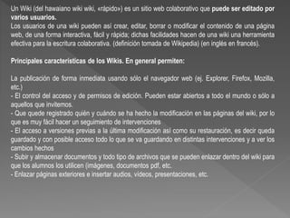 Un Wiki (del hawaiano wiki wiki, «rápido») es un sitio web colaborativo que puede ser editado por
varios usuarios.
Los usuarios de una wiki pueden así crear, editar, borrar o modificar el contenido de una página
web, de una forma interactiva, fácil y rápida; dichas facilidades hacen de una wiki una herramienta
efectiva para la escritura colaborativa. (definición tomada de Wikipedia) (en inglés en francés).
Principales características de los Wikis. En general permiten:
La publicación de forma inmediata usando sólo el navegador web (ej. Explorer, Firefox, Mozilla,
etc.)
- El control del acceso y de permisos de edición. Pueden estar abiertos a todo el mundo o sólo a
aquellos que invitemos.
- Que quede registrado quién y cuándo se ha hecho la modificación en las páginas del wiki, por lo
que es muy fácil hacer un seguimiento de intervenciones
- El acceso a versiones previas a la última modificación así como su restauración, es decir queda
guardado y con posible acceso todo lo que se va guardando en distintas intervenciones y a ver los
cambios hechos
- Subir y almacenar documentos y todo tipo de archivos que se pueden enlazar dentro del wiki para
que los alumnos los utilicen (imágenes, documentos pdf, etc.
- Enlazar páginas exteriores e insertar audios, vídeos, presentaciones, etc.
 