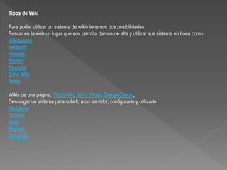 Tipos de Wiki
Para poder utilizar un sistema de wikis tenemos dos posibilidades:
Buscar en la web un lugar que nos permita darnos de alta y utilizar sus sistema en línea como:
Wikispaces
Wetpaint
Nirewiki
PbWiki
Pbworks
Zoho Wiki
Wikia
Wikis de una página: TiddlyWiki, Zoho Writer, Google Docs ,
Descargar un sistema para subirlo a un servidor, configurarlo y utilizarlo:
Mediawiki
TikiWiki
Twiki
Phpwiki
DokuWiki
 