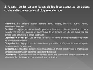 Hipermedia. Los artículos pueden contener texto, enlaces, imágenes, audios, vídeos,
animaciones flash, etc.
Facilidad. El blog proporciona un interfaz para administrar sus contenidos, coordinar, borrar o
reescribir los artículos, moderar los comentarios de los lectores, etc. de una forma casi tan
sencilla como administrar el correo electrónico.
Organización cronológica. Los artículos se ordenan de forma cronológica mostrando primero
los artículos más recientes.
Búsquedas. Los blogs proporcionan herramientas que facilitan la búsqueda de entradas a partir
de un término, fecha, autor, etc.
Metadatos. Las etiquetas o palabras clave asignadas a un artículo contribuyen a la organización
temática de la información facilitando su posterior búsqueda.
Comentarios. La posibilidad de que los lectores envíen sus comentarios permite establecer un
interesante flujo de debate en torno a los artículos publicados.
2. A partir de las características de los blog expuestas en clases,
cuáles están presentes en el blog seleccionado.
 