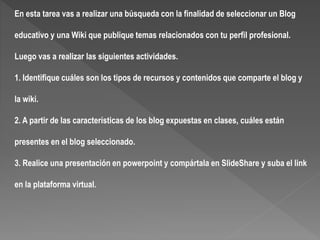En esta tarea vas a realizar una búsqueda con la finalidad de seleccionar un Blog
educativo y una Wiki que publique temas relacionados con tu perfil profesional.
Luego vas a realizar las siguientes actividades.
1. Identifique cuáles son los tipos de recursos y contenidos que comparte el blog y
la wiki.
2. A partir de las características de los blog expuestas en clases, cuáles están
presentes en el blog seleccionado.
3. Realice una presentación en powerpoint y compártala en SlideShare y suba el link
en la plataforma virtual.
 