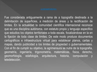 AGRIMENSURA
Fue considerada antiguamente a rama de a topografía destinada a la
delimitación de superficies, a medición de áreas y la rectificación de
limites. En la actualidad la comunidad científica internacional reconoce
que es una disciplina autónoma, con estatuto propio y lenguaje especifico
que estudios los objetos territoriales a toda escala, focalizándose en la en
la fijación de toda clase de limites. De este modo produce documentos
cartográficos e infraestructura virtual para establecer planos, cartas y
mapas, dando publicidad a los limites de propiedad o gubernamentales.
Con el fin de cumplir su objetivo, la agrimensura se nutre de la topografía,
geometría, ingeniería, trigonometría, matemáticas, física, derecho,
geomorfología, edafología, arquitectura, historia, computación y
teledetección.
 