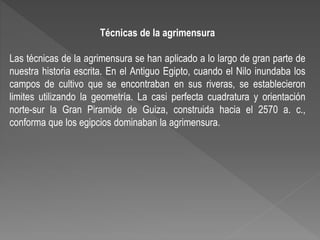 Técnicas de la agrimensura
Las técnicas de la agrimensura se han aplicado a lo largo de gran parte de
nuestra historia escrita. En el Antiguo Egipto, cuando el Nilo inundaba los
campos de cultivo que se encontraban en sus riveras, se establecieron
limites utilizando la geometría. La casi perfecta cuadratura y orientación
norte-sur la Gran Piramide de Guiza, construida hacia el 2570 a. c.,
conforma que los egipcios dominaban la agrimensura.
 