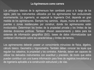 La Agrimensura como carrera
Los principios básicos de la agrimensura han cambiado poco a lo largo de los
siglos, pero los instrumentos utilizados por los agrimensores han evolucionado
enormemente. La ingeniería, en especial la Ingeniería Civil, depende en gran
medida de los agrimensores. Siempre hay caminos, diques, muros de contención,
puentes o zonas residenciales por construir, donde los agrimensores están
involucrados. Determinan los límites de la propiedad privada y los límites de las
distintas divisiones políticas. También ofrecen asesoramiento y datos para los
sistemas de información geográfica (SIG), bases de datos informatizadas que
contienen información sobre las características y límites del terreno.
Los agrimensores deberán poseer un conocimiento minucioso de física, álgebra,
cálculo básico. Geometría y trigonometría. También deben conocer las leyes que
regulan los catastros, la propiedad y los contratos. Además, deben ser capaces de
utilizar los delicados instrumentos con exactitud y precisión, de modo que estos
puedan contribuir con una buena información para fines de registros inmobiliarios y
de ingeniería aplicable a la construcción estructural y de vías.
 