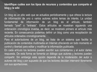 Identifique cuáles son los tipos de recursos y contenidos que comparte el
blog y la wiki
Un blog es un sitio web que se actualiza periódicamente y que ofrece la lectura
de información de uno o varios autores sobre temas de interés. La unidad
fundamental de información de un blog es el artículo, también
llamado "post" o "entrada". Estos artículos se muestran siguiendo una
ordenación cronológica inversa, es decir, se mostrará primero el artículo más
reciente. En consecuencia podemos definir un blog como una recopilación de
artículos ordenados cronológicamente.
Para el autor/autores de un blog, se trata de un sistema que facilita la
publicación de contenidos multimedia en Internet ofreciendo en todo momento el
control y libertad para editar y modificar la información publicada.
En cada artículo los lectores pueden escribir sus comentarios y el autor darles
respuesta. De esta forma se fomenta un diálogo que autores y lectores pueden
compartir. Sin embargo esta opción depende de la moderación del autor o
autores del blog y por supuesto de que los lectores decidan intervenir libremente
con sus aportaciones.
 