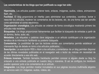 Las características de los blogs que han justificado su auge han sido:
Hipermedia. Los artículos pueden contener texto, enlaces, imágenes, audios, vídeos, animaciones
flash, etc.
Facilidad. El blog proporciona un interfaz para administrar sus contenidos, coordinar, borrar o
reescribir los artículos, moderar los comentarios de los lectores, etc. de una forma casi tan sencilla
como administrar el correo electrónico.
Organización cronológica. Los artículos se ordenan de forma cronológica mostrando primero los
artículos más recientes.
Búsquedas. Los blogs proporcionan herramientas que facilitan la búsqueda de entradas a partir de
un término, fecha, autor, etc.
Metadatos. Las etiquetas o palabras clave asignadas a un artículo contribuyen a la organización
temática de la información facilitando su posterior búsqueda.
Comentarios. La posibilidad de que los lectores envíen sus comentarios permite establecer un
interesante flujo de debate en torno a los artículos publicados.
Suscripción. La suscripción RSS o Atom a los artículos y comentarios de un blog permiten disponer
de las últimas novedades publicadas en el navegador web o lector de noticias sin necesidad de
acceder directamente a ese sitio web.
Enlaces inversos. También llamados trackbacks permiten conocer si alguien desde su blog ha
enlazado a una entrada publicada en nuestro blog o viceversa. Si así se configura los trackback
pueden aparecer junto a los comentarios de un artículo.
Integración. Los blogs permiten mostrar incrustados en sus páginas recursos multimedia alojados
en servicios web 2.0: imágenes, audios, vídeos, etc.
 