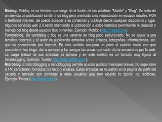Moblog. Moblog es un término que surge de la fusión de las palabras "Mobile" y "Blog". Se trata de
un servicio de publicación similar a un blog pero orientado a su visualización en equipos móviles: PDA
o teléfonos móviles. Se puede acceder a su contenido y publicar desde cualquier dispositivo y lugar.
Algunos servicios web 2.0 están orientando la publicación a estos formatos permitiendo la creación y
manejo del blog desde equipos fijos o móviles. Ejemplo: Moblob (http://moblog.net).
Tumbleblog. Un tumblelog o tlog es una variante de blog poco estructurado. No se ajusta a una
temática concreta y el autor va publicando entradas sobre enlaces, fotografías, informaciones, etc.
que va encontrando por Internet. En este sentido recupera un poco el espíritu inicial con que
aparecieron los blogs: dar a conocer a los amigos las cosas que cada día te encuentras por la web.
La carga textual de sus entradas es mínima y en este sentido es un formato muy ligado al
microblogging. Ejemplo: Tumblr(http://www.tumblr.com/).
Microblog. El microblogging o nanoblogging permite al autor publicar mensajes breves (no superiores
a 140 caracteres) formados por texto y enlaces. Estas entradas se muestran en la página del perfil del
usuario y también son enviadas a otros usuarios que han elegido la opción de recibirlas.
Ejemplo: Twitter (http://twitter.com/).
 