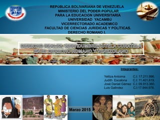 REPÚBLICA BOLIVARIANA DE VENEZUELA
MINISTERIO DEL PODER POPULAR
PARA LA EDUCACIÓN UNIVERSITARIA
UNIVERSIDAD YACAMBÚ
VICERRECTORADO ACADEMICO
FACULTAD DE CIENCIAS JURÍDICAS Y POLÍTICAS.
DERECHO ROMANO I.
Integrantes:
Yelitza Antoima C.I: 17.211.996.
Judith Escalona C.I: 11.401.619.
José Daniel Gámez C.I: 09.913.360.
Luis Galindez C.I:17.944.978.
Marzo 2015
 