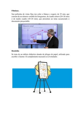 Filminas.
Son películas de vistas fijas (en color o blanco y negro), de 35 mm, que
constan de un número variable de fotogramas, de cuadro entero (24×36 mm)
o de medio cuadro (18×24 mm), que presentan un tema secuenciado o
documento proyectable.
Rotafolio
Se trata de un tablero didáctico dotado de pliegos de papel, utilizado para
escribir o ilustrar. El complemento necesario es el rotulador.
 