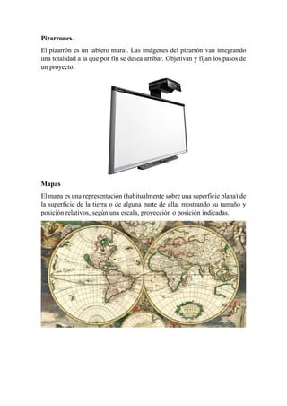 Pizarrones.
El pizarrón es un tablero mural. Las imágenes del pizarrón van integrando
una totalidad a la que por fin se desea arribar. Objetivan y fijan los pasos de
un proyecto.
Mapas
El mapa es una representación (habitualmente sobre una superficie plana) de
la superficie de la tierra o de alguna parte de ella, mostrando su tamaño y
posición relativos, según una escala, proyección o posición indicadas.
 