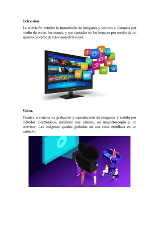 Televisión
La televisión permite la transmisión de imágenes y sonidos a distancia por
medio de ondas hertzianas, y son captadas en los hogares por medio de un
aparato receptor de televisión (televisor).
Video.
Técnica o sistema de grabación y reproducción de imágenes y sonido por
métodos electrónicos, mediante una cámara, un magnetoscopio y un
televisor. Las imágenes quedan grabadas en una cinta enrollada en un
cartucho.
 