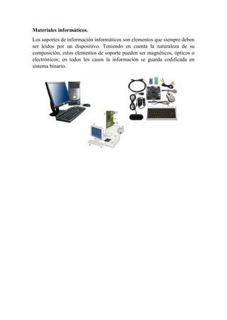 Materiales informáticos.
Los soportes de información informáticos son elementos que siempre deben
ser leídos por un dispositivo. Teniendo en cuenta la naturaleza de su
composición, estos elementos de soporte pueden ser magnéticos, ópticos o
electrónicos; en todos los casos la información se guarda codificada en
sistema binario.
 