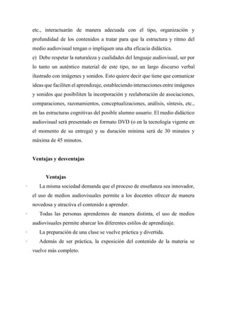 etc., interactuarán de manera adecuada con el tipo, organización y
profundidad de los contenidos a tratar para que la estructura y ritmo del
medio audiovisual tengan o impliquen una alta eficacia didáctica.
e) Debe respetar la naturaleza y cualidades del lenguaje audiovisual, ser por
lo tanto un auténtico material de este tipo, no un largo discurso verbal
ilustrado con imágenes y sonidos. Esto quiere decir que tiene que comunicar
ideas que faciliten el aprendizaje, estableciendo interacciones entre imágenes
y sonidos que posibiliten la incorporación y reelaboración de asociaciones,
comparaciones, razonamientos, conceptualizaciones, análisis, síntesis, etc.,
en las estructuras cognitivas del posible alumno usuario. El medio didáctico
audiovisual será presentado en formato DVD (o en la tecnología vigente en
el momento de su entrega) y su duración mínima será de 30 minutos y
máxima de 45 minutos.
Ventajas y desventajas
Ventajas
· La misma sociedad demanda que el proceso de enseñanza sea innovador,
el uso de medios audiovisuales permite a los docentes ofrecer de manera
novedosa y atractiva el contenido a aprender.
· Todas las personas aprendemos de manera distinta, el uso de medios
audiovisuales permite abarcar los diferentes estilos de aprendizaje.
· La preparación de una clase se vuelve práctica y divertida.
· Además de ser práctica, la exposición del contenido de la materia se
vuelve más completo.
 