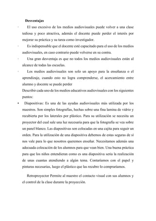 Desventajas
· El uso excesivo de los medios audiovisuales puede volver a una clase
tediosa y poco atractiva, además el docente puede perder el interés por
mejorar su práctica y su tarea como investigador.
· Es indispensable que el docente esté capacitado para el uso de los medios
audiovisuales, en caso contrario puede volverse en su contra.
· Una gran desventaja es que no todos los medios audiovisuales están al
alcance de todas las escuelas.
· Los medios audiovisuales son solo un apoyo para la enseñanza o el
aprendizaje, cuando esto no logra comprenderse, el acercamiento entre
alumno y docente se puede perder
Describir cada uno de los medios educativos audiovisuales con los siguientes
puntos:
• Diapositivas: Es una de las ayudas audiovisuales más utilizada por los
maestros. Son simples fotografías, hechas sobre una fina lamina de vidrio y
recubierta por los laterales por plástico. Para su utilización se necesita un
proyector del cual sale una luz necesaria para que la fotografía se vea sobre
un panel blanco. Las diapositivas son colocadas en una cajita para seguir un
orden. Para la utilización de una diapositiva debemos de estas seguras de sí
nos vale para lo que nosotros queremos enseñar. Necesitamos además una
adecuada colocación de los alumnos para que vean bien. Una buena práctica
para que los niños entendieran como es una diapositiva seria la realización
de unas cuantas atendiendo a algún tema. Contaríamos con el papel y
pinturas necesarias, luego el plástico que las recubre lo compraríamos.
Retroproyector Permite al maestro el contacto visual con sus alumnos y
el control de la clase durante la proyección.
 