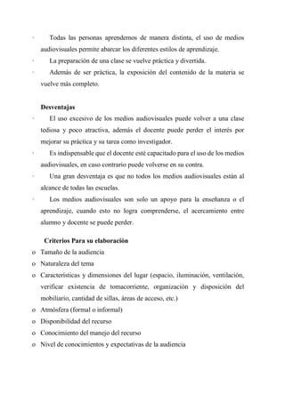 · Todas las personas aprendemos de manera distinta, el uso de medios
audiovisuales permite abarcar los diferentes estilos de aprendizaje.
· La preparación de una clase se vuelve práctica y divertida.
· Además de ser práctica, la exposición del contenido de la materia se
vuelve más completo.
Desventajas
· El uso excesivo de los medios audiovisuales puede volver a una clase
tediosa y poco atractiva, además el docente puede perder el interés por
mejorar su práctica y su tarea como investigador.
· Es indispensable que el docente esté capacitado para el uso de los medios
audiovisuales, en caso contrario puede volverse en su contra.
· Una gran desventaja es que no todos los medios audiovisuales están al
alcance de todas las escuelas.
· Los medios audiovisuales son solo un apoyo para la enseñanza o el
aprendizaje, cuando esto no logra comprenderse, el acercamiento entre
alumno y docente se puede perder.
Criterios Para su elaboración
o Tamaño de la audiencia
o Naturaleza del tema
o Características y dimensiones del lugar (espacio, iluminación, ventilación,
verificar existencia de tomacorriente, organización y disposición del
mobiliario, cantidad de sillas, áreas de acceso, etc.)
o Atmósfera (formal o informal)
o Disponibilidad del recurso
o Conocimiento del manejo del recurso
o Nivel de conocimientos y expectativas de la audiencia
 