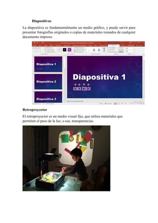 Diapositivas
La diapositiva es fundamentalmente un medio gráfico, y puede servir para
presentar fotografías originales o copias de materiales tomados de cualquier
documento impreso.
Retroproyector
El retroproyector es un medio visual fijo, que utiliza materiales que
permiten el paso de la luz, o sea, transparencias.
 