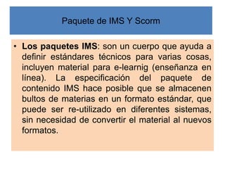 Paquete de IMS Y Scorm
• Los paquetes IMS: son un cuerpo que ayuda a
definir estándares técnicos para varias cosas,
incluy...