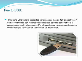 Puerto USB:
 Un puerto USB tiene la capacidad para conectar más de 120 dispositivos. A
demás los mismos son reconocidos e instalado solo con conectarlos a la
computadora. en funcionamiento. Por otra parte esta clase de puerto cuenta
con una amplia velocidad de transmisión de información.
 