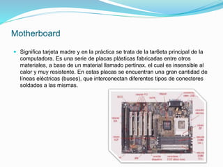 Motherboard
 Significa tarjeta madre y en la práctica se trata de la tar6eta principal de la
computadora. Es una serie de placas plásticas fabricadas entre otros
materiales, a base de un material llamado pertinax. el cual es insensible al
calor y muy resistente. En estas placas se encuentran una gran cantidad de
líneas eléctricas (buses), que interconectan diferentes tipos de conectores
soldados a las mismas.
 
