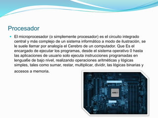 Procesador
 El microprocesador (o simplemente procesador) es el circuito integrado
central y más complejo de un sistema informático a modo de ilustración, se
le suele llamar por analogía el Cerebro de un computador. Que Es el
encargado de ejecutar los programas, desde el sistema operativo 0 hasta
las aplicaciones de usuario solo ejecuta instrucciones programadas en
lengua6e de bajo nivel, realizando operaciones aritméticas y lógicas
simples, tales como sumar, restar, multiplicar, dividir, las lógicas binarias y
accesos a memoria.
 