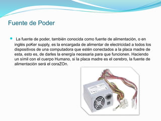 Fuente de Poder
 La fuente de poder, también conocida como fuente de alimentación, o en
inglés poKer supply, es la encargada de alimentar de electricidad a todos los
dispositivos de una computadora que estén conectados a la placa madre de
esta, esto es, de darles la energía necesaria para que funcionen. Haciendo
un símil con el cuerpo Humano, si la placa madre es el cerebro, la fuente de
alimentación será el coraZOn.
 