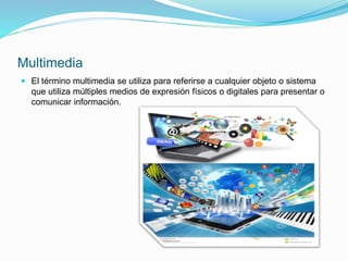 Multimedia
 El término multimedia se utiliza para referirse a cualquier objeto o sistema
que utiliza múltiples medios de expresión físicos o digitales para presentar o
comunicar información.
 