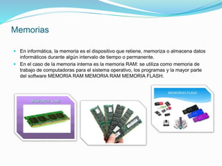 Memorias
 En informática, la memoria es el dispositivo que retiene, memoriza o almacena datos
informáticos durante algún intervalo de tiempo o permanente.
 En el caso de la memoria interna es la memoria RAM: se utiliza como memoria de
trabajo de computadoras para el sistema operativo, los programas y la mayor parte
del software MEMORIA RAM MEMORIA RAM MEMORIA FLASH.
 